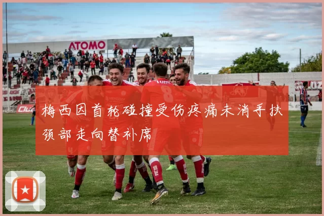 梅西因首轮碰撞受伤疼痛未消手扶颈部走向替补席