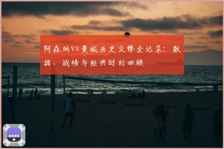 阿森纳vs曼城历史交锋全记录：数据、战绩与经典时刻回顾