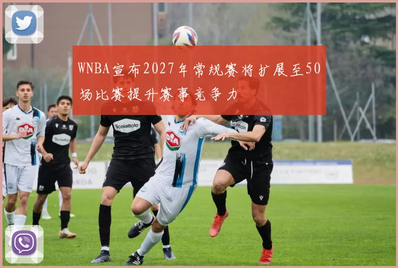 WNBA宣布2027年常规赛将扩展至50场比赛提升赛事竞争力