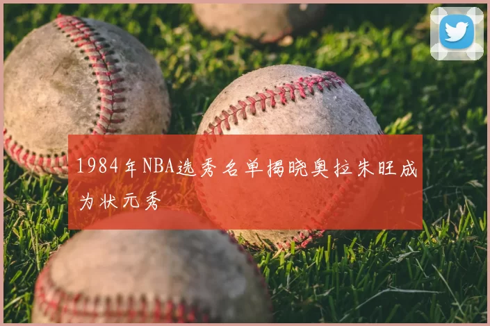 1984年NBA选秀名单揭晓奥拉朱旺成为状元秀