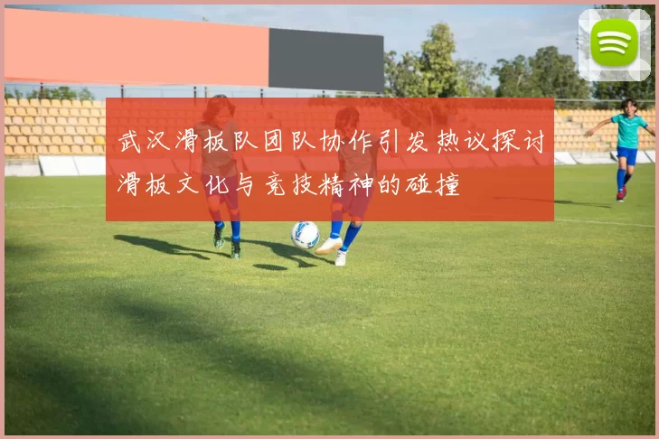 武汉滑板队团队协作引发热议探讨滑板文化与竞技精神的碰撞