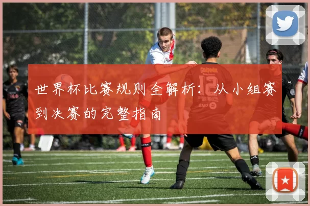世界杯比赛规则全解析：从小组赛到决赛的完整指南