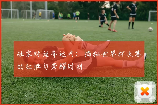 独家对话齐达内：揭秘世界杯决赛的红牌与荣耀时刻
