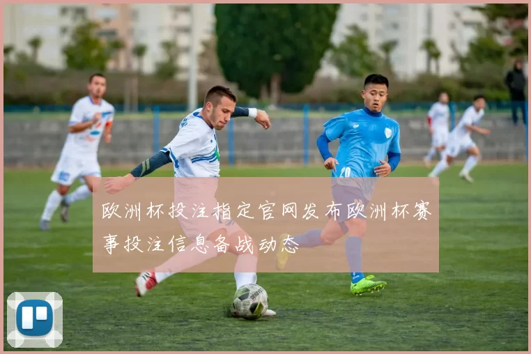 欧洲杯投注指定官网发布欧洲杯赛事投注信息备战动态