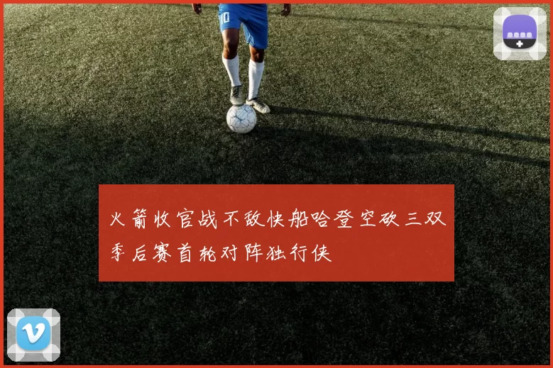 火箭收官战不敌快船哈登空砍三双季后赛首轮对阵独行侠