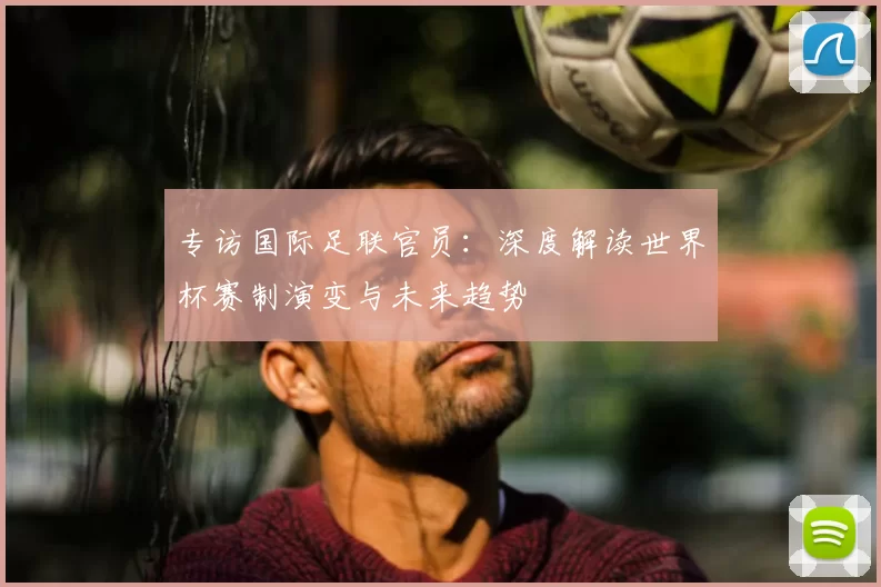 专访国际足联官员:深度解读世界杯赛制演变与未来趋势