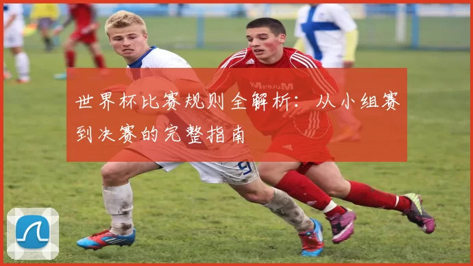 世界杯比赛规则全解析：从小组赛到决赛的完整指南