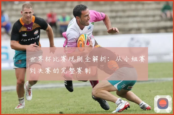 世界杯比赛规则全解析：从小组赛到决赛的完整赛制