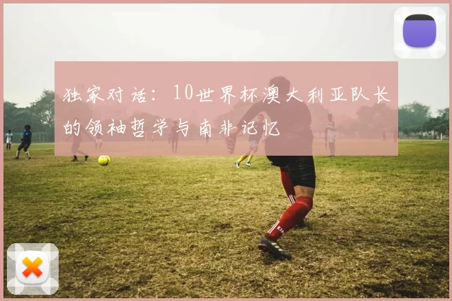 独家对话：10世界杯澳大利亚队长的领袖哲学与南非记忆