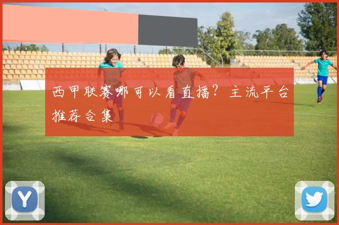西甲联赛哪可以看直播？主流平台推荐合集