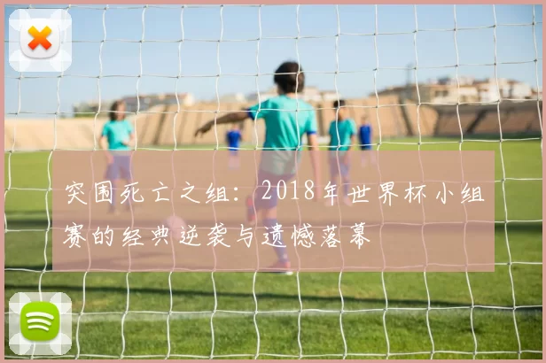 突围死亡之组:2018年世界杯小组赛的经典逆袭与遗憾落幕