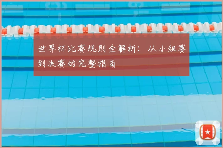 世界杯比赛规则全解析：从小组赛到决赛的完整指南