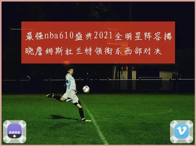 最强nba610盛典2021全明星阵容揭晓詹姆斯杜兰特领衔东西部对决