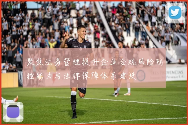 聚焦法务管理提升企业合规风险防控能力与法律保障体系建设
