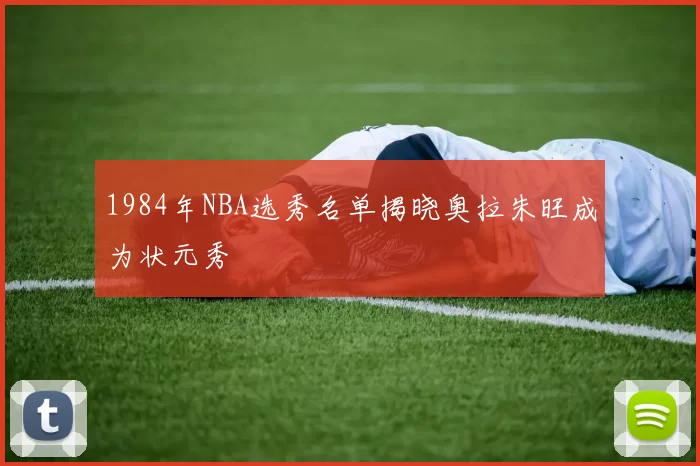 1984年NBA选秀名单揭晓奥拉朱旺成为状元秀