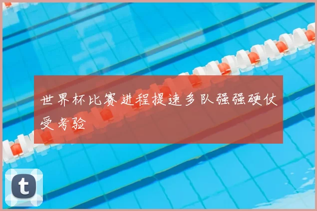 世界杯比赛进程提速多队强强硬仗受考验