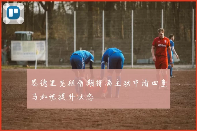恩德里克租借期将满主动申请回皇马加练提升状态