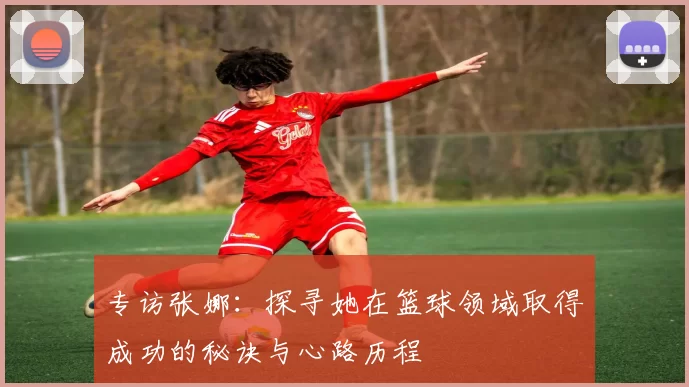 专访张娜：探寻她在篮球领域取得成功的秘诀与心路历程