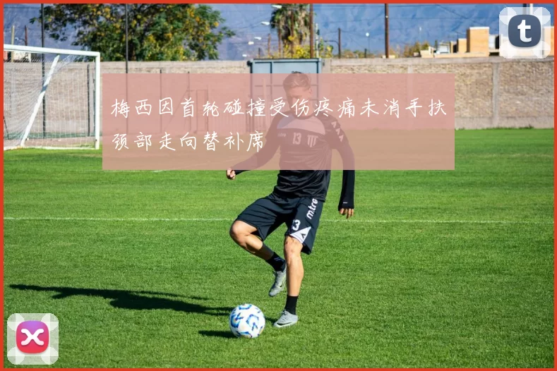 梅西因首轮碰撞受伤疼痛未消手扶颈部走向替补席