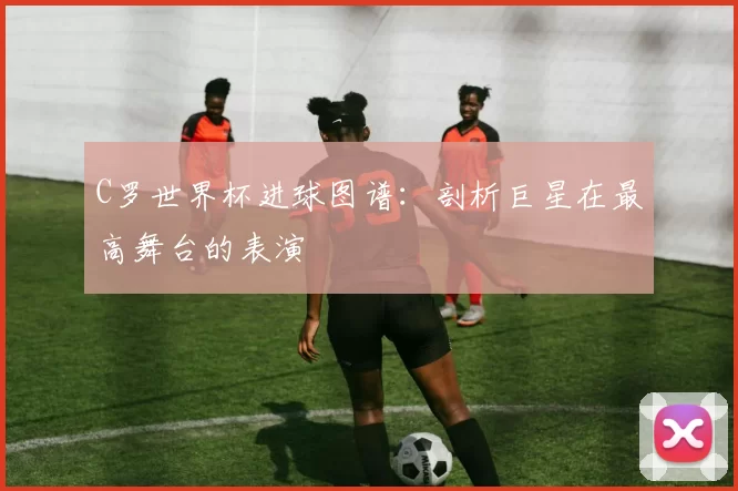 C罗世界杯进球图谱：剖析巨星在最高舞台的表演
