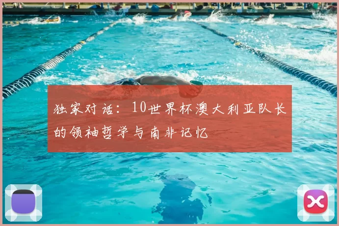 独家对话：10世界杯澳大利亚队长的领袖哲学与南非记忆