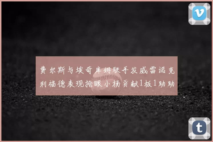 费尔斯与埃奇库姆联手发威雷诺克利福德表现抢眼小杨贡献1板1助助力球队