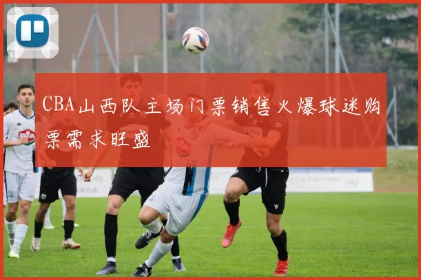 CBA山西队主场门票销售火爆球迷购票需求旺盛