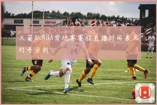 火箭队NBA常规赛赛程直播时间表及对手分析