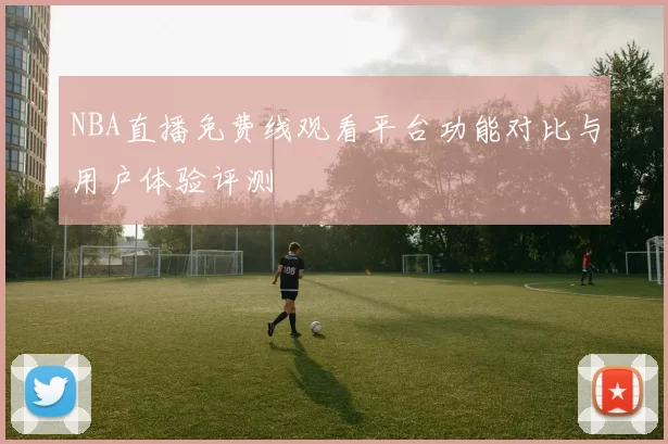 NBA直播免费线观看平台功能对比与用户体验评测