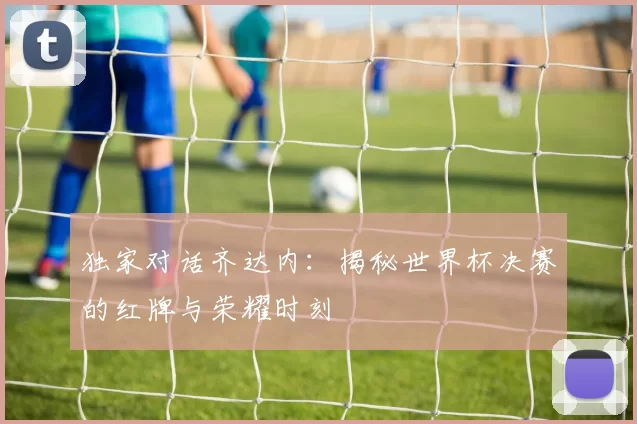 独家对话齐达内：揭秘世界杯决赛的红牌与荣耀时刻