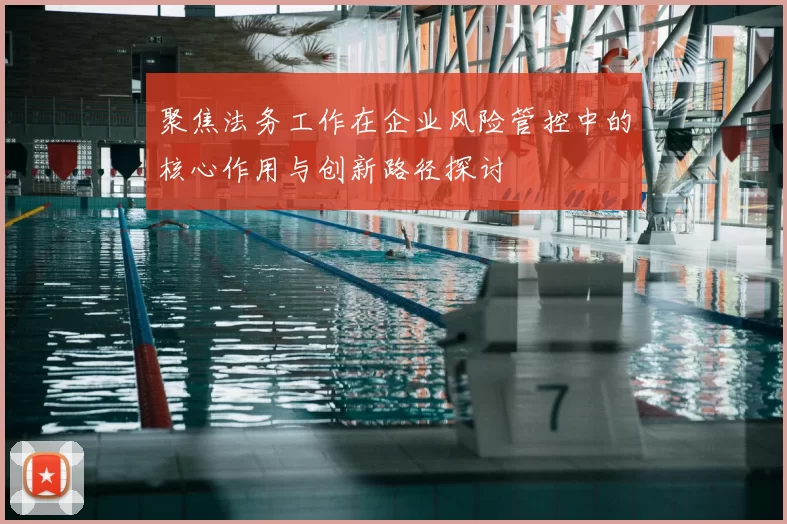 聚焦法务工作在企业风险管控中的核心作用与创新路径探讨