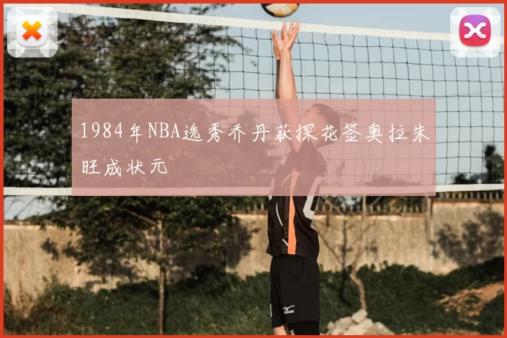 1984年NBA选秀乔丹获探花签奥拉朱旺成状元