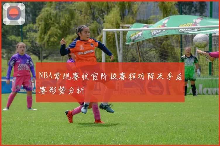 NBA常规赛收官阶段赛程对阵及季后赛形势分析