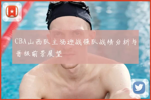 CBA山西队主场迎战强队战绩分析与晋级前景展望