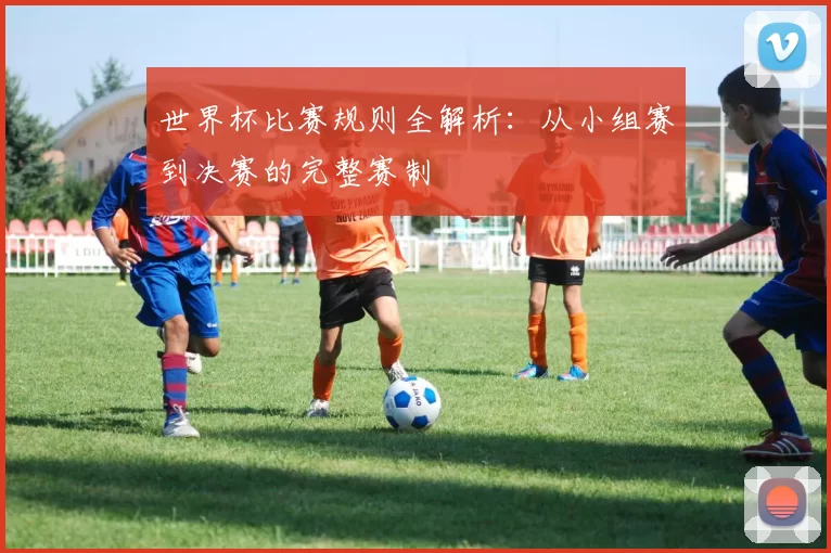 世界杯比赛规则全解析：从小组赛到决赛的完整赛制