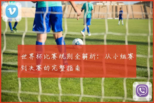 世界杯比赛规则全解析：从小组赛到决赛的完整指南