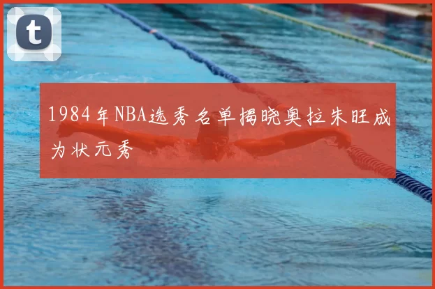1984年NBA选秀名单揭晓奥拉朱旺成为状元秀