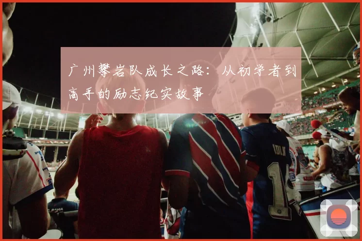 广州攀岩队成长之路：从初学者到高手的励志纪实故事