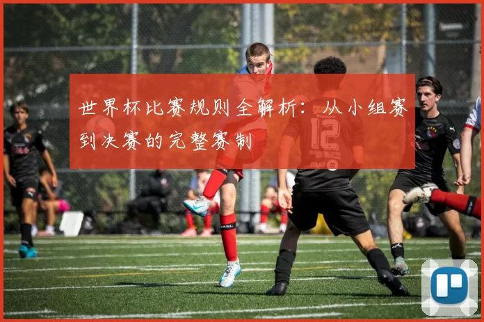 世界杯比赛规则全解析：从小组赛到决赛的完整赛制