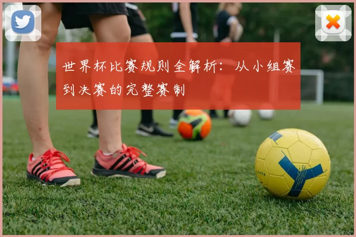 世界杯比赛规则全解析：从小组赛到决赛的完整赛制