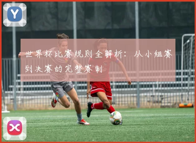 世界杯比赛规则全解析：从小组赛到决赛的完整赛制