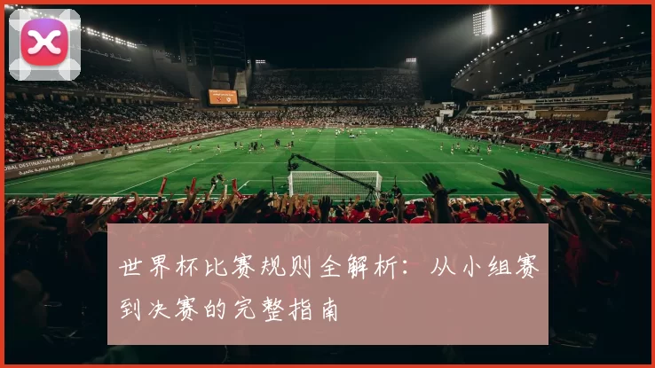 世界杯比赛规则全解析：从小组赛到决赛的完整指南