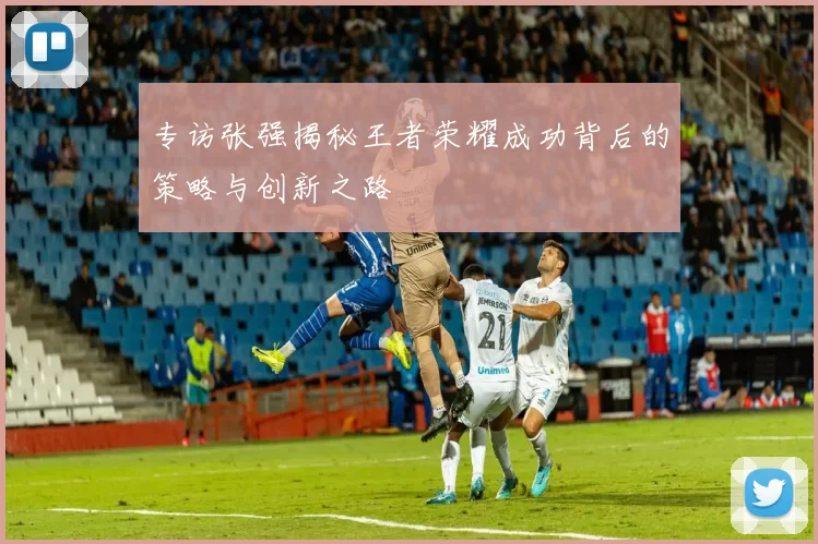 专访张强揭秘王者荣耀成功背后的策略与创新之路