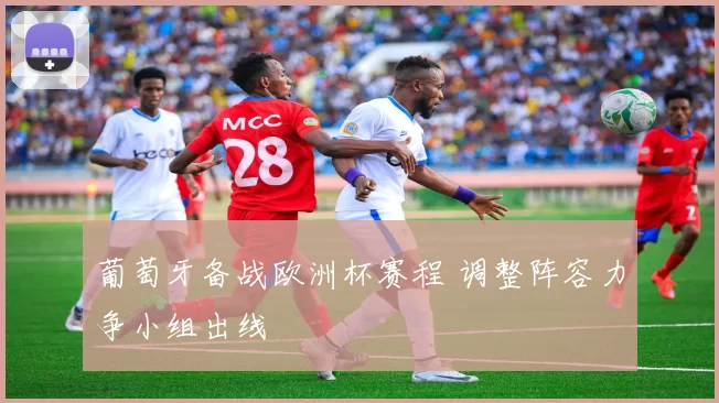 葡萄牙备战欧洲杯赛程 调整阵容力争小组出线