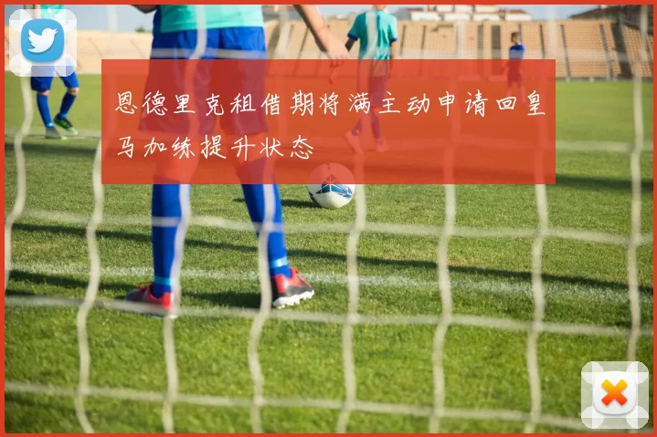 恩德里克租借期将满主动申请回皇马加练提升状态