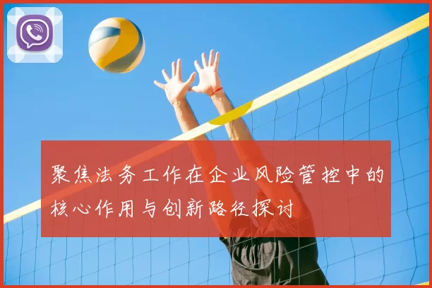 聚焦法务工作在企业风险管控中的核心作用与创新路径探讨
