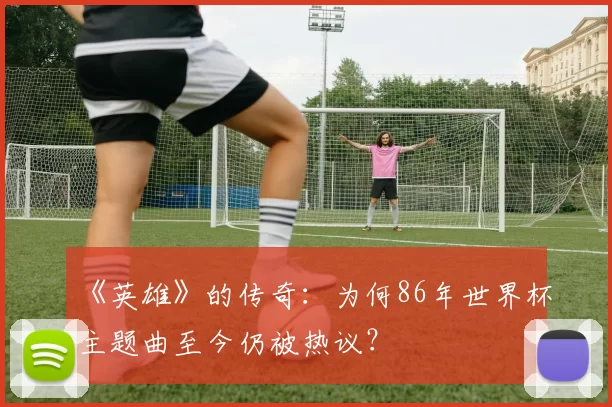 《英雄》的传奇：为何86年世界杯主题曲至今仍被热议？