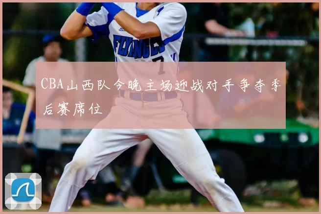 CBA山西队今晚主场迎战对手争夺季后赛席位