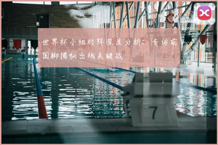 世界杯小组对阵深度分析：专访前国脚揭秘出线关键战
