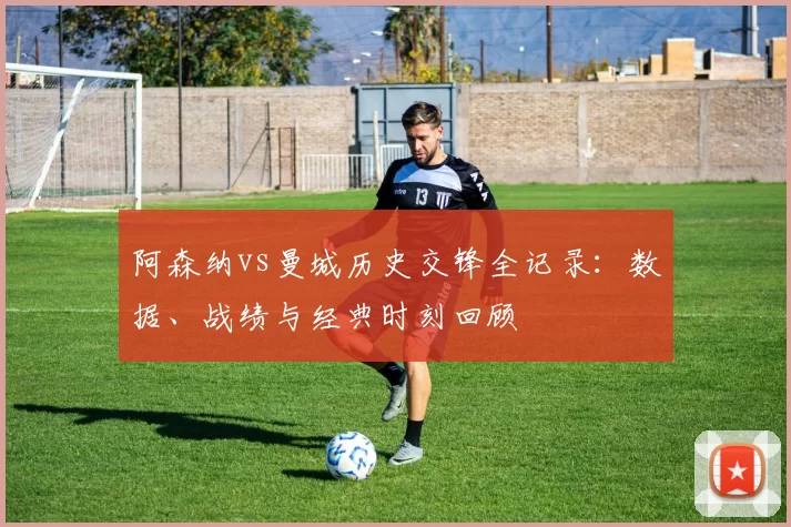阿森纳vs曼城历史交锋全记录：数据、战绩与经典时刻回顾